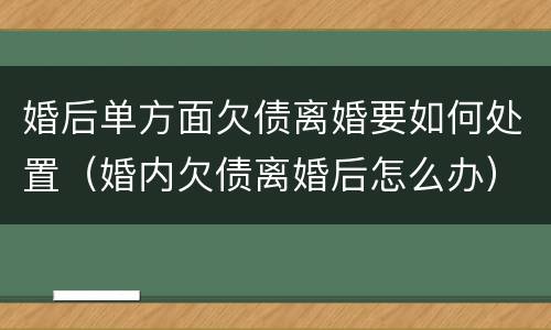 婚后单方面欠债离婚要如何处置（婚内欠债离婚后怎么办）
