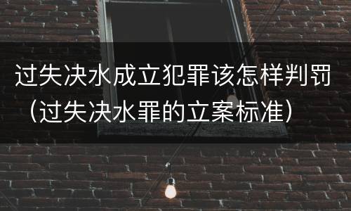 过失决水成立犯罪该怎样判罚（过失决水罪的立案标准）