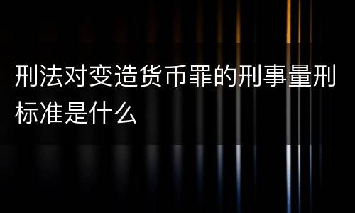 刑法对变造货币罪的刑事量刑标准是什么