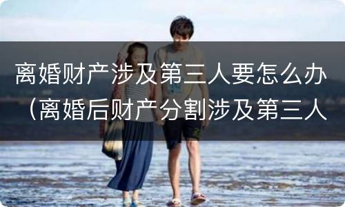 离婚财产涉及第三人要怎么办（离婚后财产分割涉及第三人）