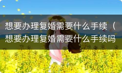 想要办理复婚需要什么手续（想要办理复婚需要什么手续吗）