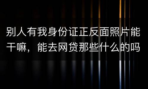 别人有我身份证正反面照片能干嘛，能去网贷那些什么的吗