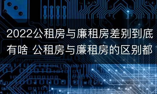 2022公租房与廉租房差别到底有啥 公租房与廉租房的区别都在此,别再搞错了!