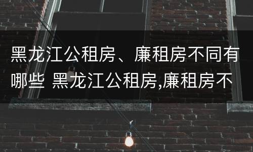 黑龙江公租房、廉租房不同有哪些 黑龙江公租房,廉租房不同有哪些条件
