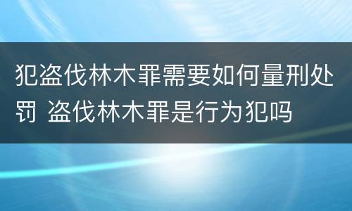 犯盗伐林木罪需要如何量刑处罚 盗伐林木罪是行为犯吗