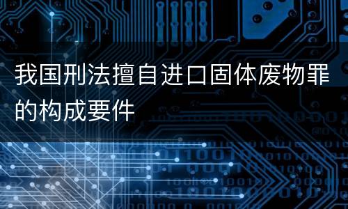 我国刑法擅自进口固体废物罪的构成要件