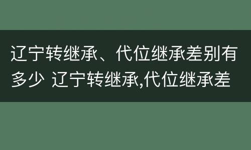 辽宁转继承、代位继承差别有多少 辽宁转继承,代位继承差别有多少