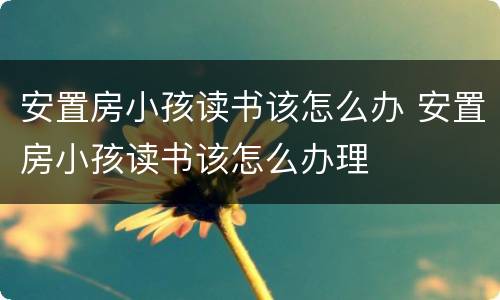 安置房小孩读书该怎么办 安置房小孩读书该怎么办理