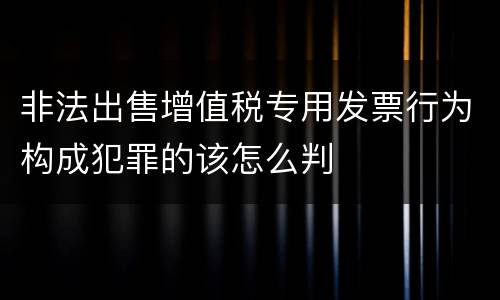 非法出售增值税专用发票行为构成犯罪的该怎么判