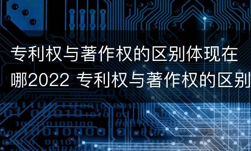 专利权与著作权的区别体现在哪2022 专利权与著作权的区别体现在哪2022年