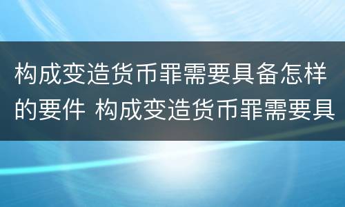 构成变造货币罪需要具备怎样的要件 构成变造货币罪需要具备怎样的要件