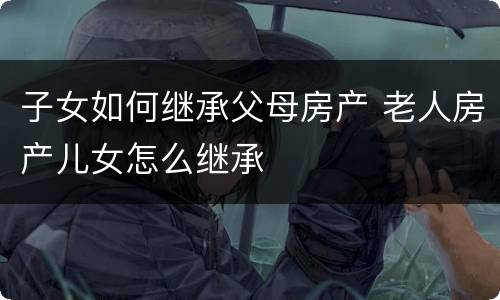 子女如何继承父母房产 老人房产儿女怎么继承