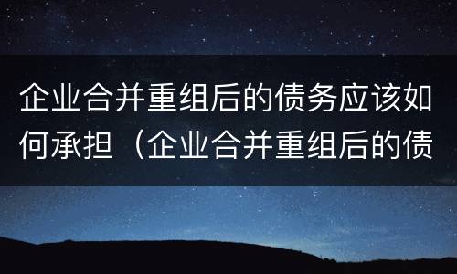 企业合并重组后的债务应该如何承担（企业合并重组后的债务应该如何承担）