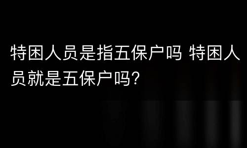 特困人员是指五保户吗 特困人员就是五保户吗?