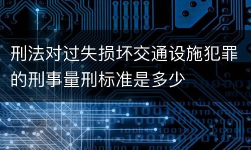 刑法对过失损坏交通设施犯罪的刑事量刑标准是多少
