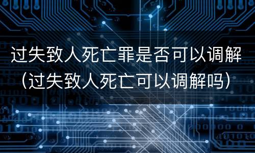 过失致人死亡罪是否可以调解（过失致人死亡可以调解吗）