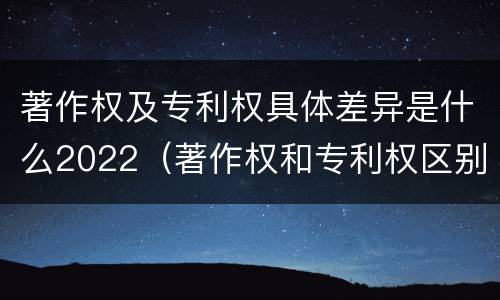 著作权及专利权具体差异是什么2022（著作权和专利权区别）