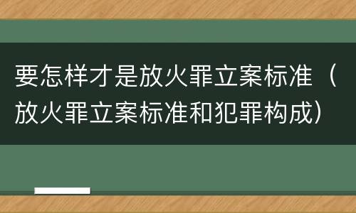 要怎样才是放火罪立案标准（放火罪立案标准和犯罪构成）