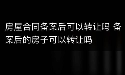 房屋合同备案后可以转让吗 备案后的房子可以转让吗
