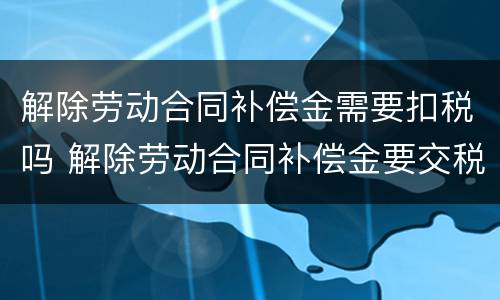 解除劳动合同补偿金需要扣税吗 解除劳动合同补偿金要交税吗?