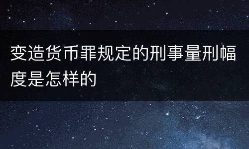变造货币罪规定的刑事量刑幅度是怎样的