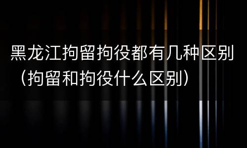 黑龙江拘留拘役都有几种区别（拘留和拘役什么区别）