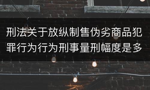 刑法关于放纵制售伪劣商品犯罪行为行为刑事量刑幅度是多少