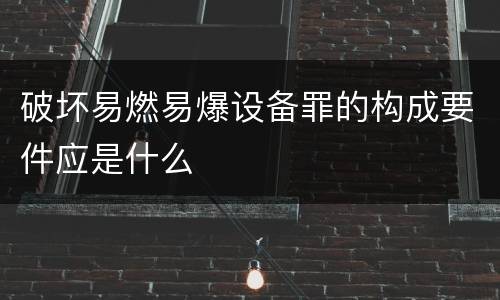 破坏易燃易爆设备罪的构成要件应是什么