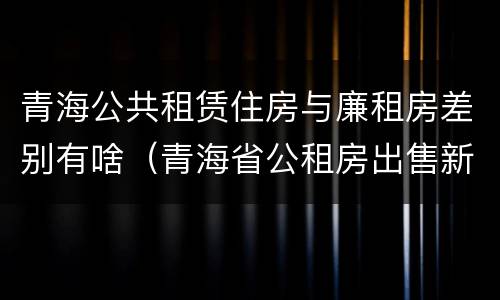 青海公共租赁住房与廉租房差别有啥（青海省公租房出售新原则）