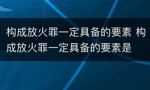 构成放火罪一定具备的要素 构成放火罪一定具备的要素是