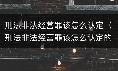 刑法非法经营罪该怎么认定（刑法非法经营罪该怎么认定的）