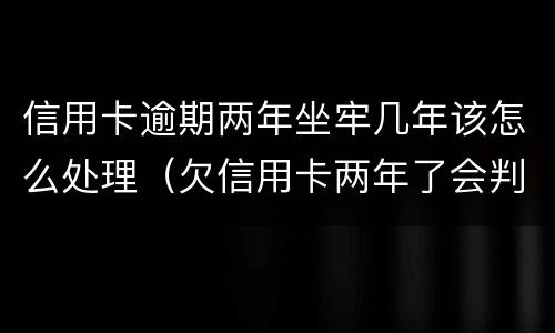 信用卡逾期两年坐牢几年该怎么处理（欠信用卡两年了会判恶意透支坐牢吗）