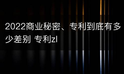 2022商业秘密、专利到底有多少差别 专利zl