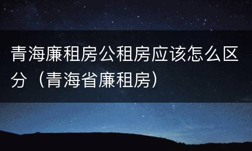 青海廉租房公租房应该怎么区分（青海省廉租房）