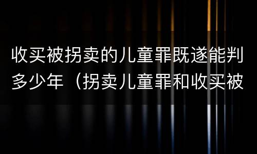 收买被拐卖的儿童罪既遂能判多少年（拐卖儿童罪和收买被拐卖儿童罪）