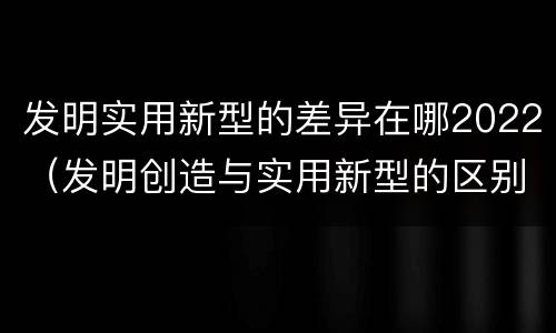 发明实用新型的差异在哪2022（发明创造与实用新型的区别）