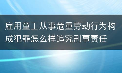 雇用童工从事危重劳动行为构成犯罪怎么样追究刑事责任