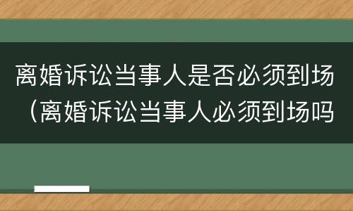 离婚诉讼当事人是否必须到场（离婚诉讼当事人必须到场吗）