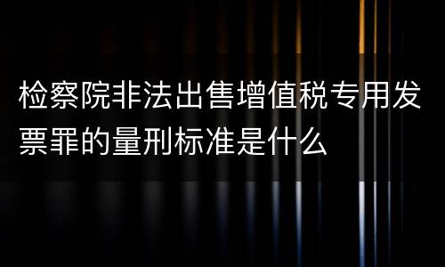 检察院非法出售增值税专用发票罪的量刑标准是什么