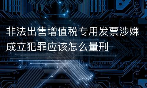 非法出售增值税专用发票涉嫌成立犯罪应该怎么量刑