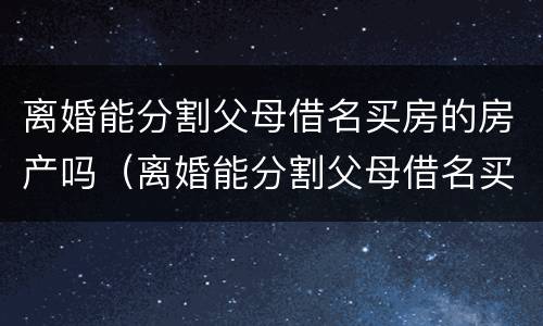 离婚能分割父母借名买房的房产吗（离婚能分割父母借名买房的房产吗）