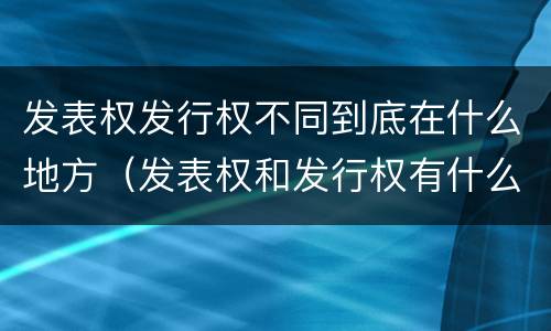发表权发行权不同到底在什么地方（发表权和发行权有什么区别）