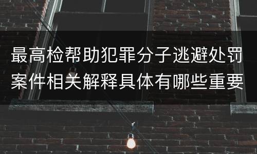 最高检帮助犯罪分子逃避处罚案件相关解释具体有哪些重要内容