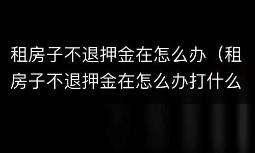 租房子不退押金在怎么办（租房子不退押金在怎么办打什么电话）