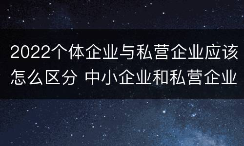 2022个体企业与私营企业应该怎么区分 中小企业和私营企业区别