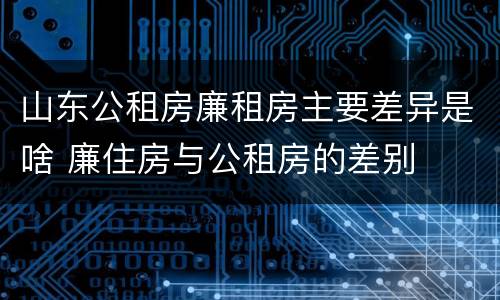 山东公租房廉租房主要差异是啥 廉住房与公租房的差别