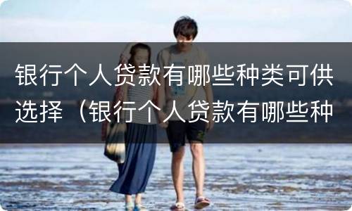 银行个人贷款有哪些种类可供选择（银行个人贷款有哪些种类可供选择的）