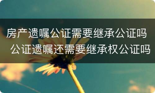 房产遗嘱公证需要继承公证吗 公证遗嘱还需要继承权公证吗