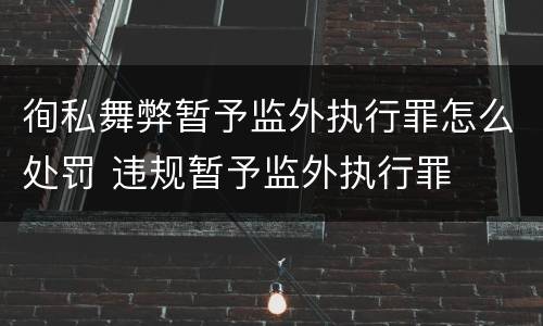 徇私舞弊暂予监外执行罪怎么处罚 违规暂予监外执行罪