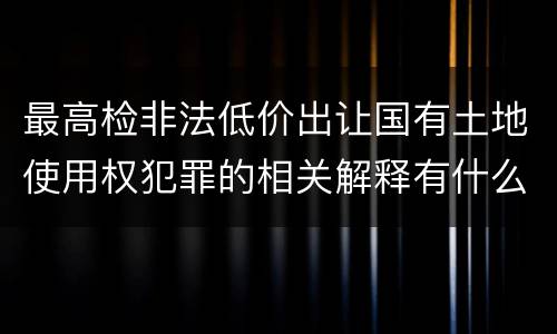 最高检非法低价出让国有土地使用权犯罪的相关解释有什么主要内容